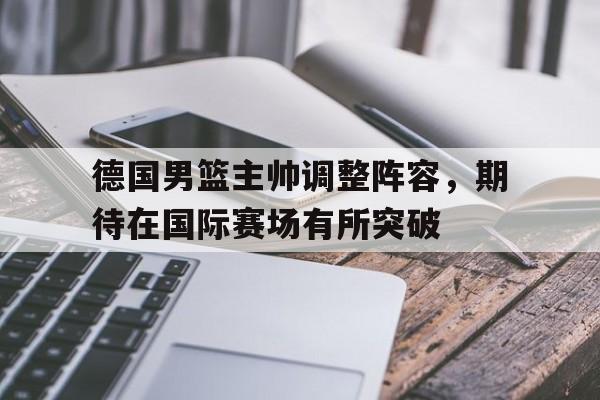 德国男篮主帅调整阵容，期待在国际赛场有所突破